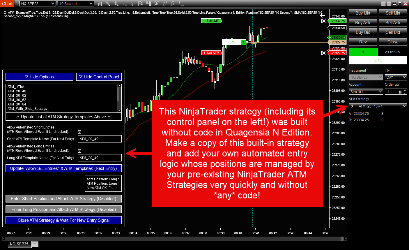 This NinjaTrader strategy (including its control panel on the left!) was built without code in Quagensia N Edition. Make a copy of this built-in strategy and add your own automated entry logic whose positions are managed by your pre-existing NinjaTrader ATM Strategies very quickly and without *any* code! This NinjaTrader strategy (including its control panel on the left!) was built without code in Quagensia N Edition. Make a copy of this built-in strategy and add your own automated entry logic whose positions are managed by your pre-existing NinjaTrader ATM Strategies very quickly and without *any* code!