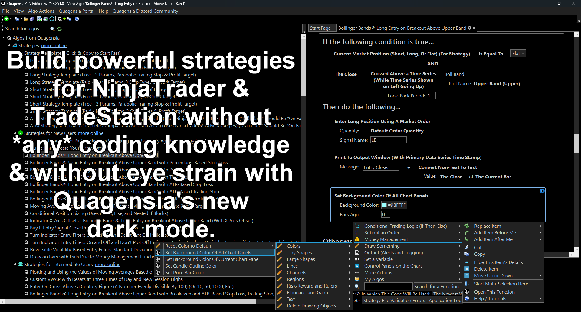 Quagensia Dark Mode! This NinjaTrader strategy (including its control panel on the left!) was built without code in Quagensia N Edition. Make a copy of this built-in strategy and add your own automated entry logic whose positions are managed by your pre-existing NinjaTrader ATM Strategies very quickly and without *any* code!